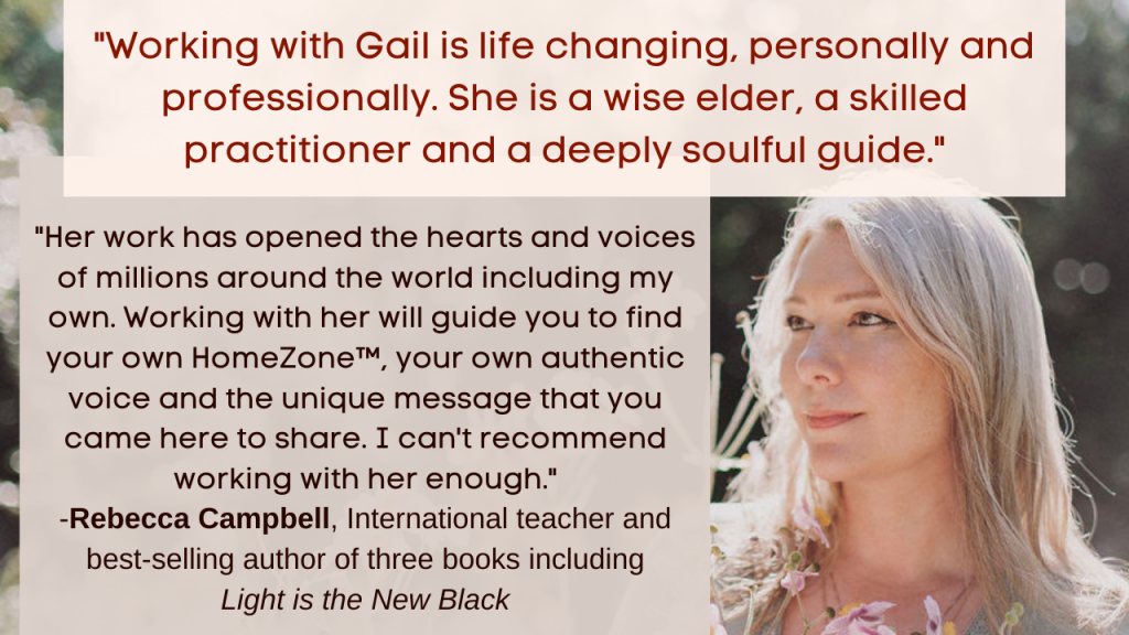 "Working with Gail is life changing, personally and professionally. She is a wise elder, a skilled practitioner and a deeply soulful guide. Her work has opened the hearts and voices of millions around the world including my own. Working with her will guide you to find your own home zone, your own authentic voice and the unique message that you came here to share. I can't recommend working with her enough." - Rebecca Campbell, International teacher and best-selling author of 3 books including Light is the New Black